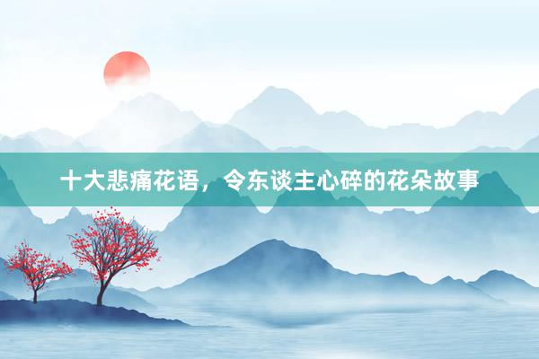 十大悲痛花语,令东谈主心碎的花朵故事